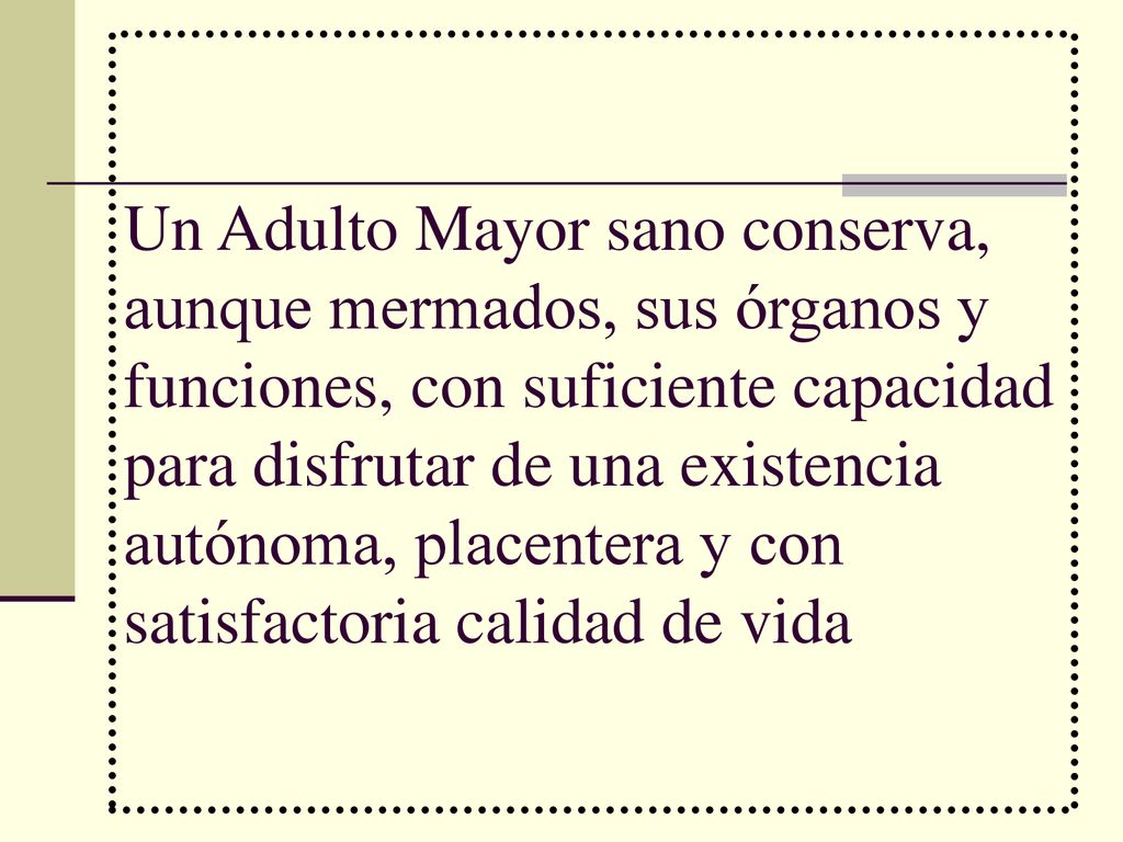 Un Adulto Mayor sano conserva, aunque mermados, sus órganos y funciones, con suficiente capacidad para disfrutar de una existencia autónoma, placentera y con satisfactoria calidad de vida