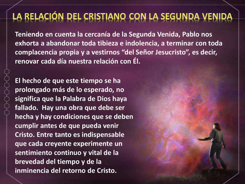 Teniendo en cuenta la cercanía de la Segunda Venida, Pablo nos exhorta a abandonar toda tibieza e indolencia, a terminar con toda complacencia propia y a vestirnos del Señor Jesucristo , es decir, renovar cada día nuestra relación con Él.
