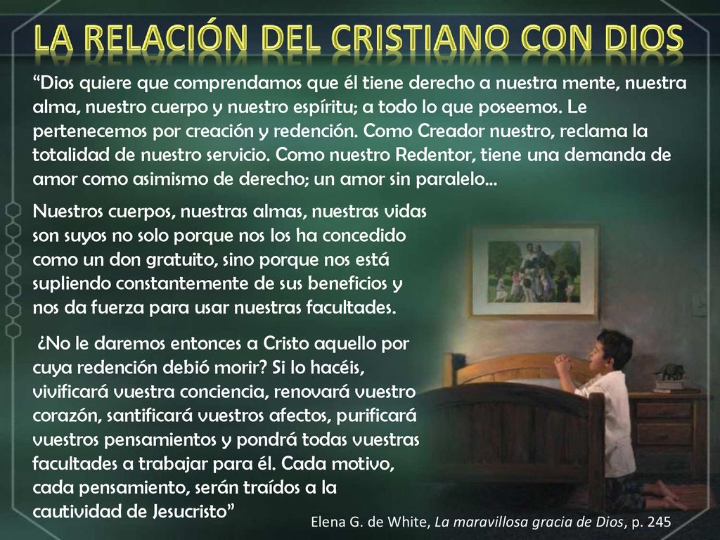Dios quiere que comprendamos que él tiene derecho a nuestra mente, nuestra alma, nuestro cuerpo y nuestro espíritu; a todo lo que poseemos. Le pertenecemos por creación y redención. Como Creador nuestro, reclama la totalidad de nuestro servicio. Como nuestro Redentor, tiene una demanda de amor como asimismo de derecho; un amor sin paralelo...