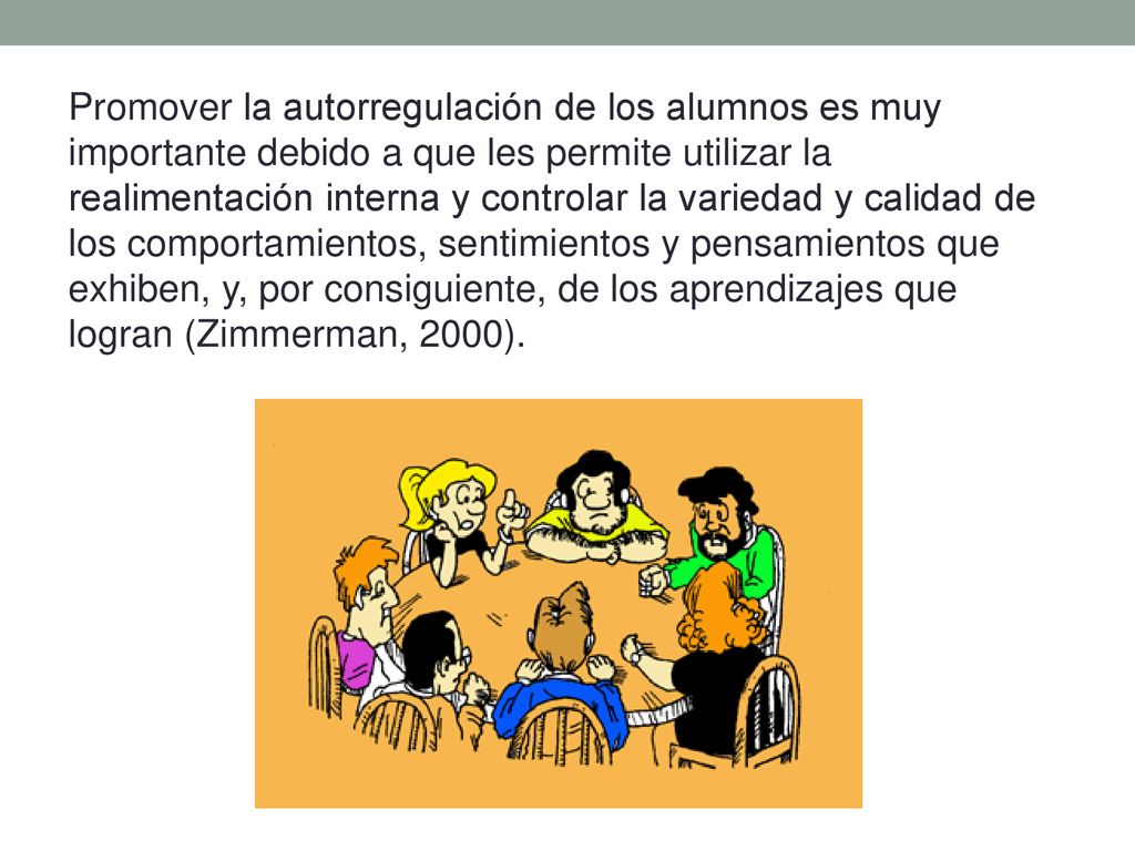 Promover la autorregulación de los alumnos es muy importante debido a que les permite utilizar la realimentación interna y controlar la variedad y calidad de los comportamientos, sentimientos y pensamientos que exhiben, y, por consiguiente, de los aprendizajes que logran (Zimmerman, 2000).
