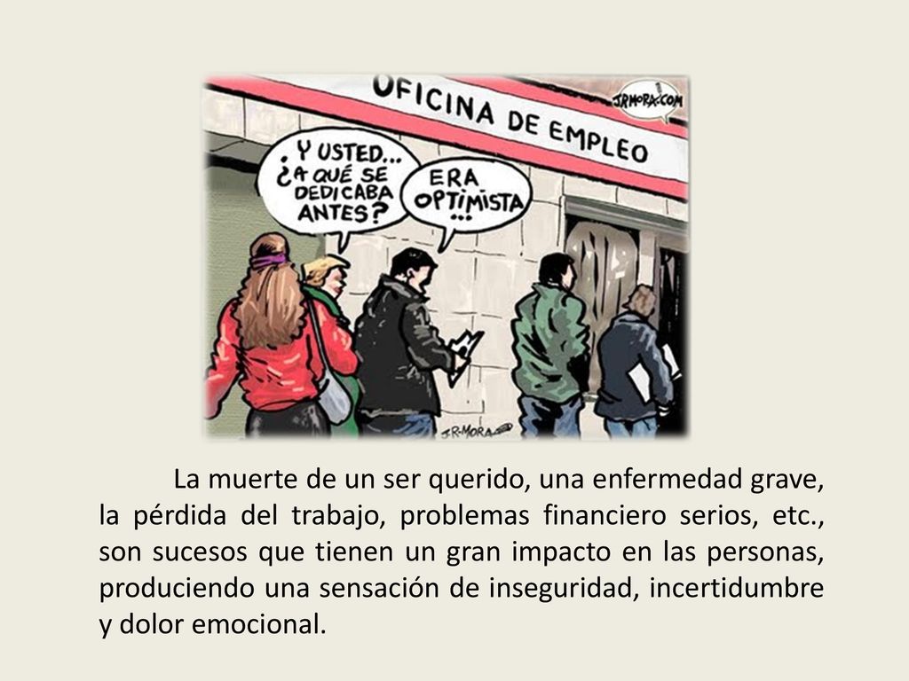 La muerte de un ser querido, una enfermedad grave, la pérdida del trabajo, problemas financiero serios, etc., son sucesos que tienen un gran impacto en las personas, produciendo una sensación de inseguridad, incertidumbre y dolor emocional.
