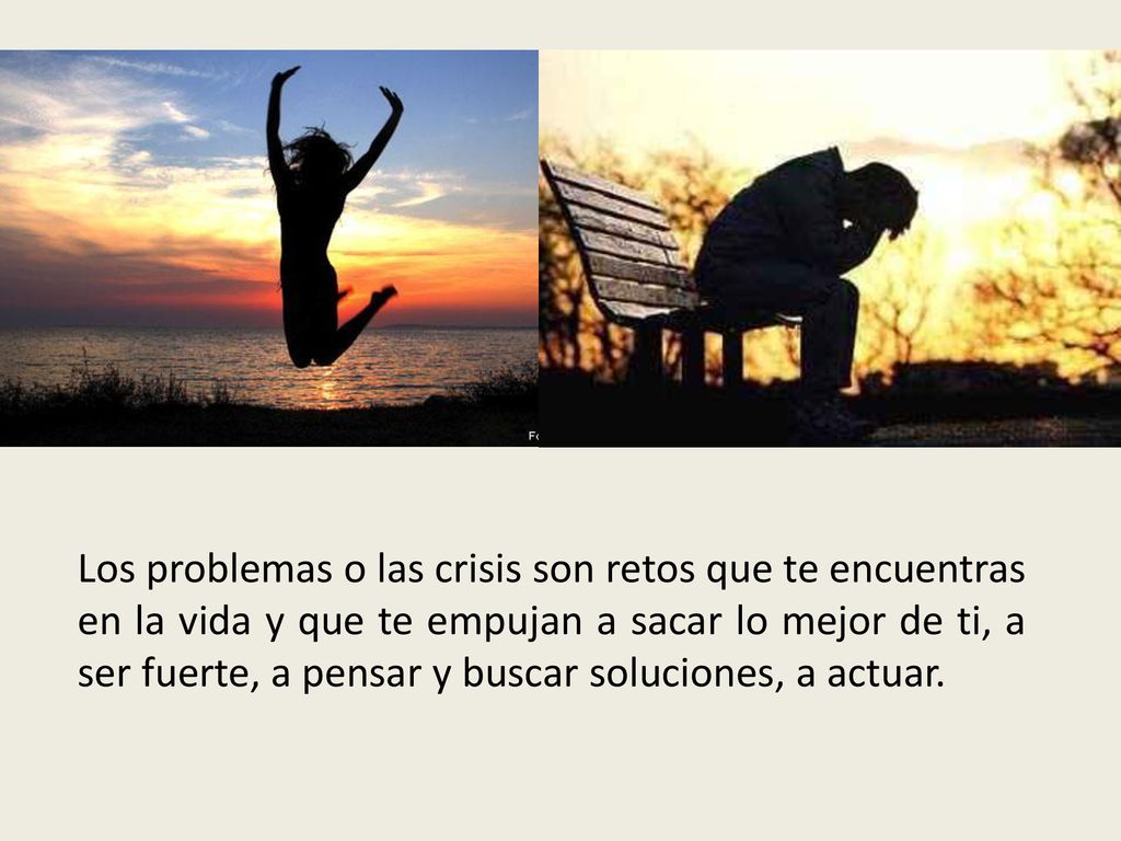 Los problemas o las crisis son retos que te encuentras en la vida y que te empujan a sacar lo mejor de ti, a ser fuerte, a pensar y buscar soluciones, a actuar.
