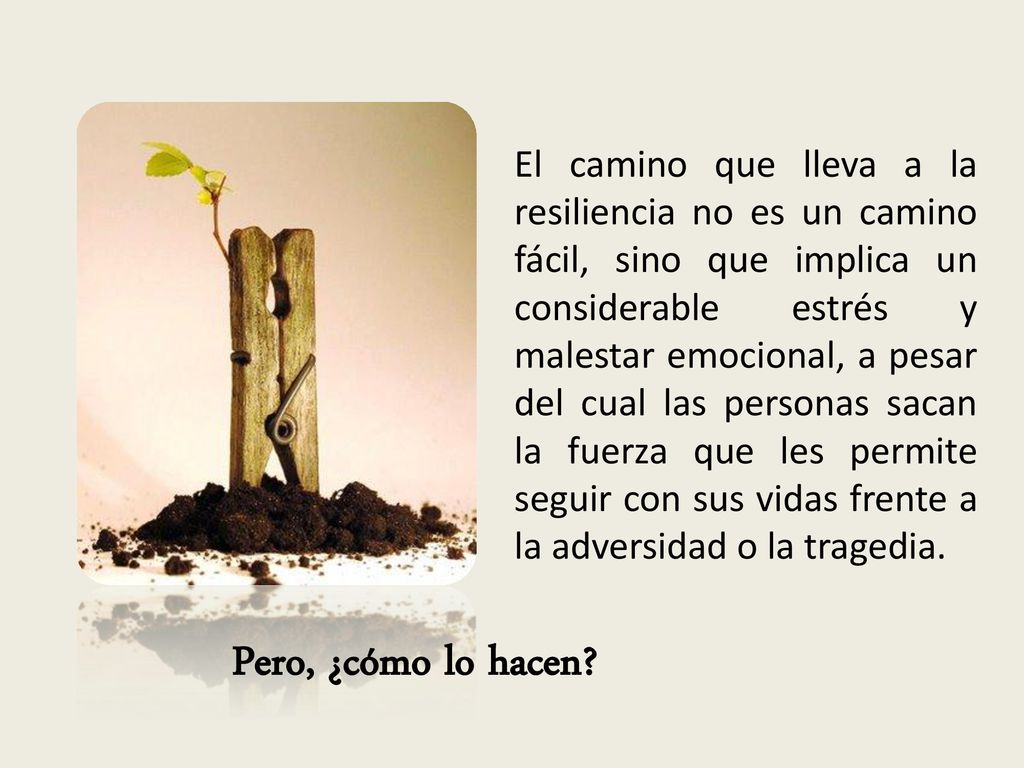 El camino que lleva a la resiliencia no es un camino fácil, sino que implica un considerable estrés y malestar emocional, a pesar del cual las personas sacan la fuerza que les permite seguir con sus vidas frente a la adversidad o la tragedia.