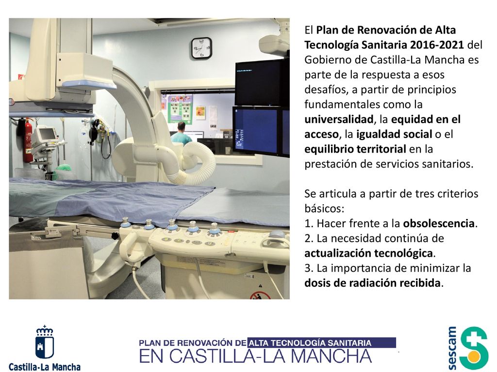 El Plan de Renovación de Alta Tecnología Sanitaria del Gobierno de Castilla-La Mancha es parte de la respuesta a esos desafíos, a partir de principios fundamentales como la universalidad, la equidad en el acceso, la igualdad social o el equilibrio territorial en la prestación de servicios sanitarios.