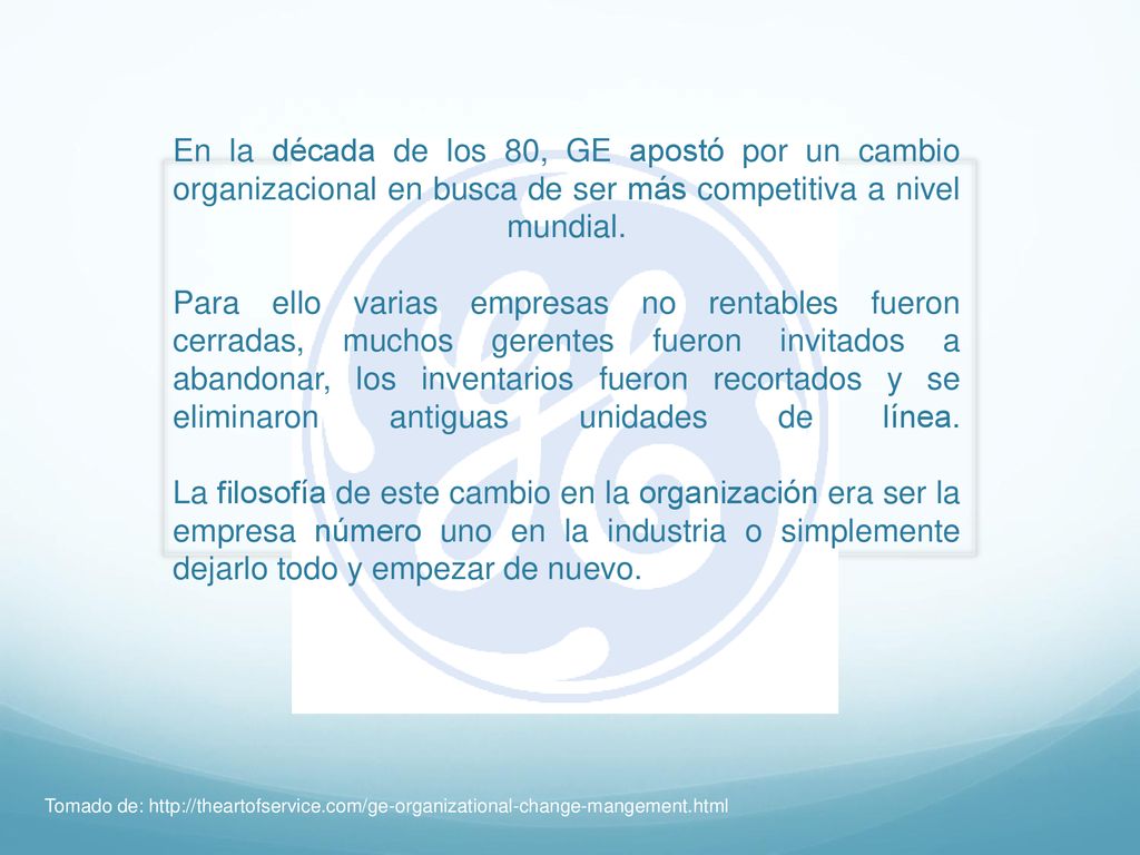 En la década de los 80, GE apostó por un cambio organizacional en busca de ser más competitiva a nivel mundial. Para ello varias empresas no rentables fueron cerradas, muchos gerentes fueron invitados a abandonar, los inventarios fueron recortados y se eliminaron antiguas unidades de línea. La filosofía de este cambio en la organización era ser la empresa número uno en la industria o simplemente dejarlo todo y empezar de nuevo.