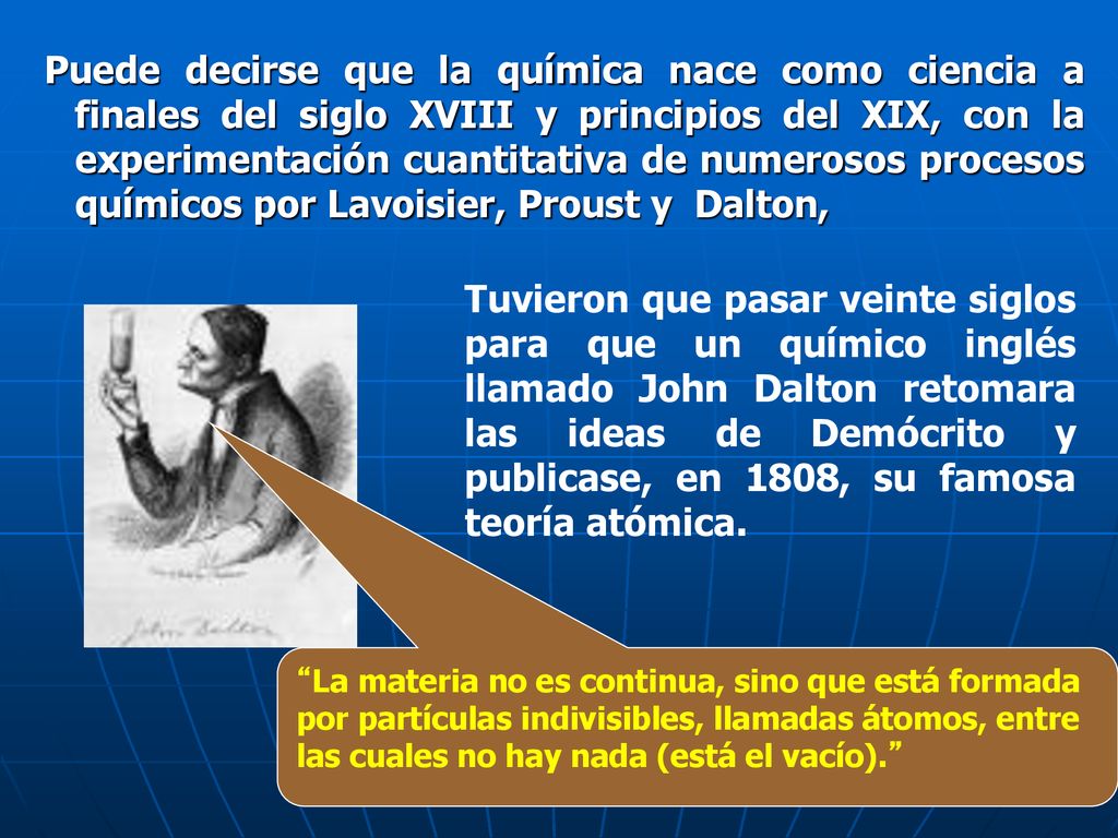 Puede decirse que la química nace como ciencia a finales del siglo XVIII y principios del XIX, con la experimentación cuantitativa de numerosos procesos químicos por Lavoisier, Proust y Dalton,