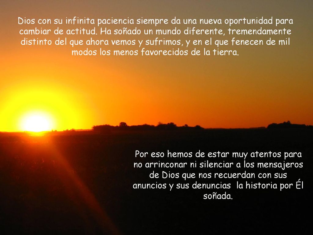 Dios con su infinita paciencia siempre da una nueva oportunidad para cambiar de actitud. Ha soñado un mundo diferente, tremendamente distinto del que ahora vemos y sufrimos, y en el que fenecen de mil modos los menos favorecidos de la tierra.