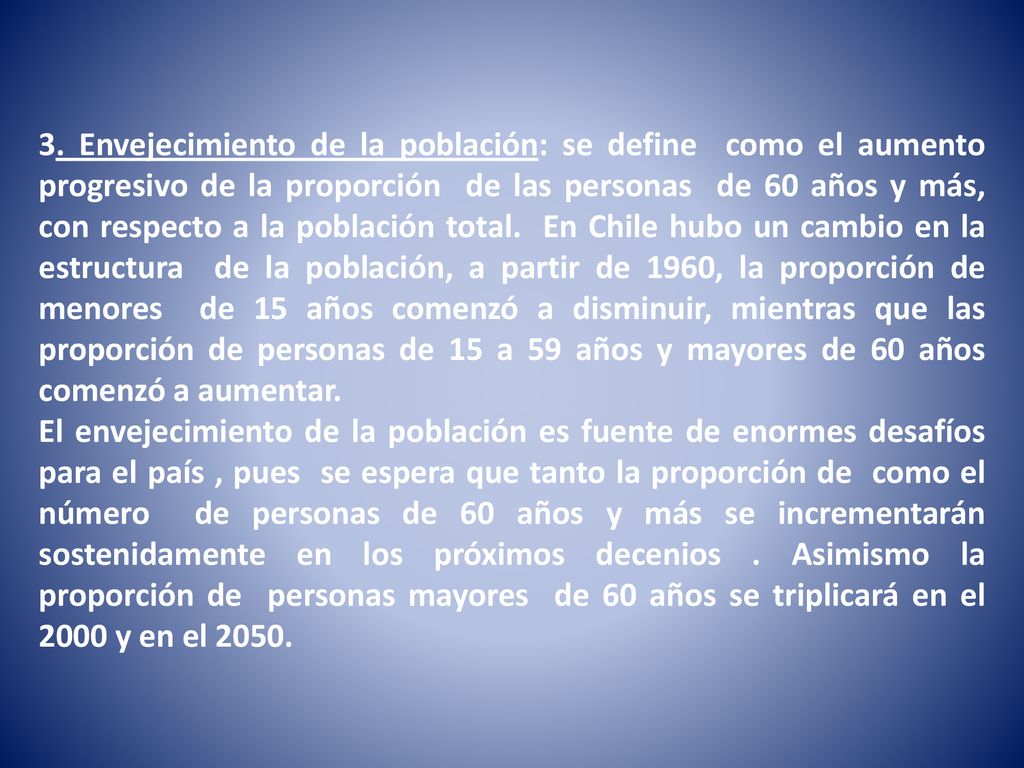 3. Envejecimiento de la población: se define como el aumento progresivo de la proporción de las personas de 60 años y más, con respecto a la población total. En Chile hubo un cambio en la estructura de la población, a partir de 1960, la proporción de menores de 15 años comenzó a disminuir, mientras que las proporción de personas de 15 a 59 años y mayores de 60 años comenzó a aumentar.