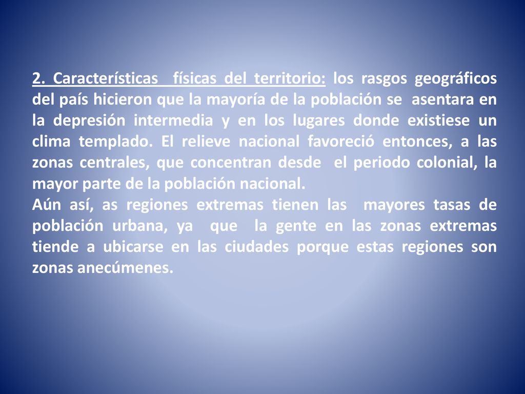 2. Características físicas del territorio: los rasgos geográficos del país hicieron que la mayoría de la población se asentara en la depresión intermedia y en los lugares donde existiese un clima templado. El relieve nacional favoreció entonces, a las zonas centrales, que concentran desde el periodo colonial, la mayor parte de la población nacional.