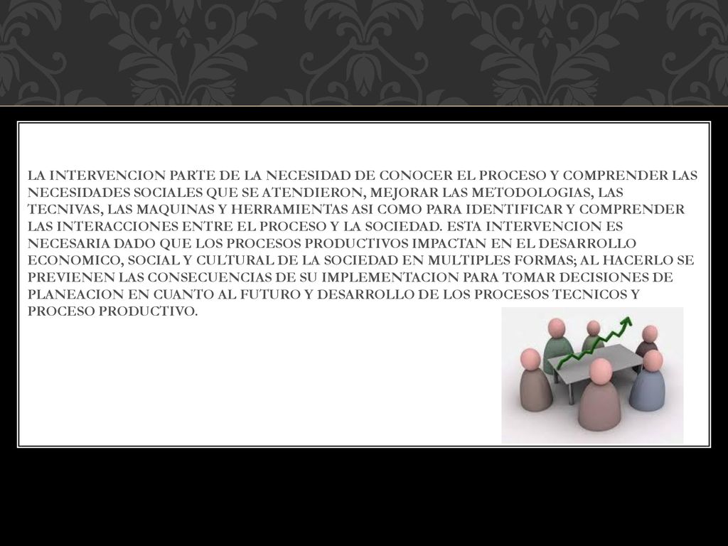 La intervencion parte de la necesidad de conocer el proceso y comprender las necesidades sociales que se atendieron, mejorar las metodologias, las tecnivas, las maquinas y herramientas asi como para identificar y comprender las interacciones entre el proceso y la sociedad.