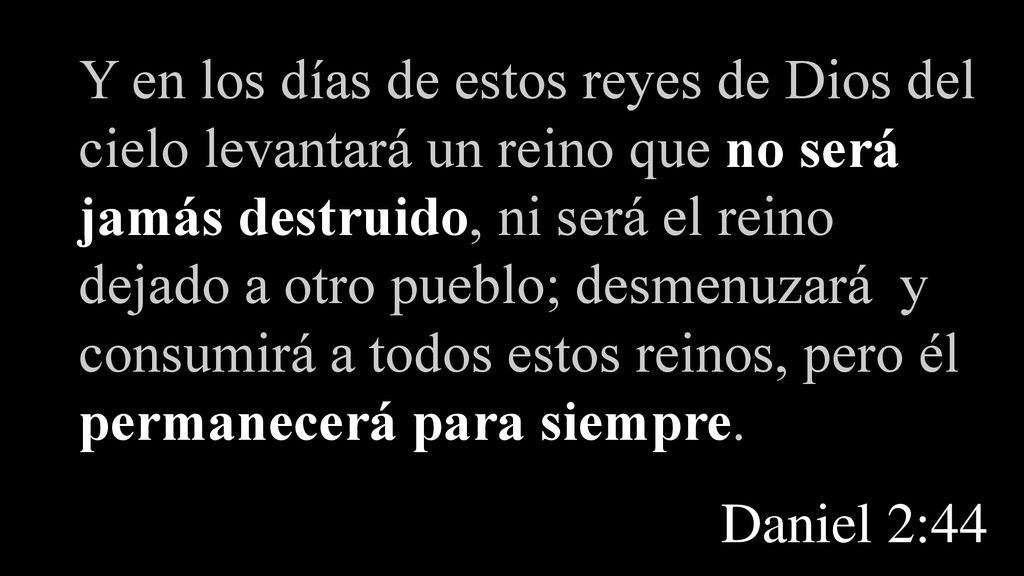 Y en los días de estos reyes de Dios del cielo levantará un reino que no será jamás destruido, ni será el reino dejado a otro pueblo; desmenuzará y consumirá a todos estos reinos, pero él permanecerá para siempre.