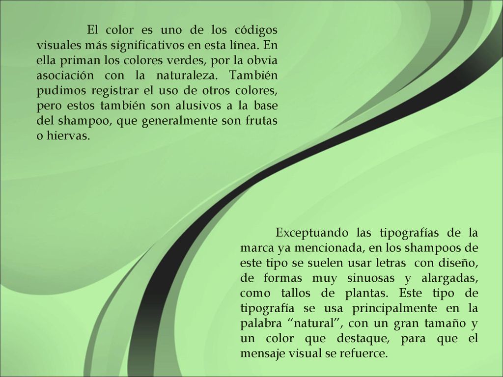 El color es uno de los códigos visuales más significativos en esta línea. En ella priman los colores verdes, por la obvia asociación con la naturaleza. También pudimos registrar el uso de otros colores, pero estos también son alusivos a la base del shampoo, que generalmente son frutas o hiervas.