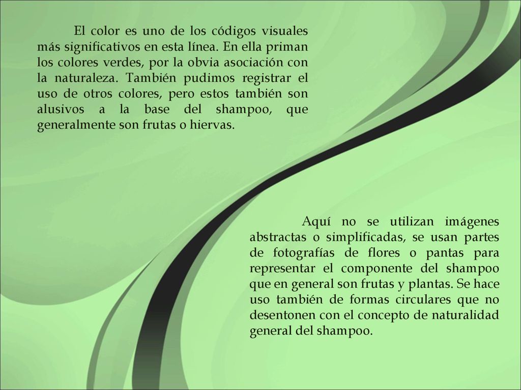 El color es uno de los códigos visuales más significativos en esta línea. En ella priman los colores verdes, por la obvia asociación con la naturaleza. También pudimos registrar el uso de otros colores, pero estos también son alusivos a la base del shampoo, que generalmente son frutas o hiervas.