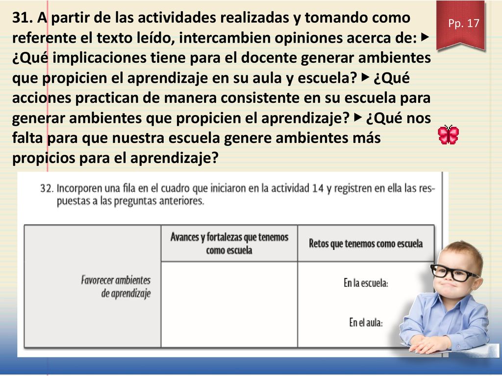 31. A partir de las actividades realizadas y tomando como referente el texto leído, intercambien opiniones acerca de: ▶ ¿Qué implicaciones tiene para el docente generar ambientes que propicien el aprendizaje en su aula y escuela ▶ ¿Qué acciones practican de manera consistente en su escuela para generar ambientes que propicien el aprendizaje ▶ ¿Qué nos falta para que nuestra escuela genere ambientes más propicios para el aprendizaje