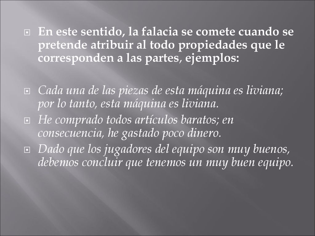 En este sentido, la falacia se comete cuando se pretende atribuir al todo propiedades que le corresponden a las partes, ejemplos: