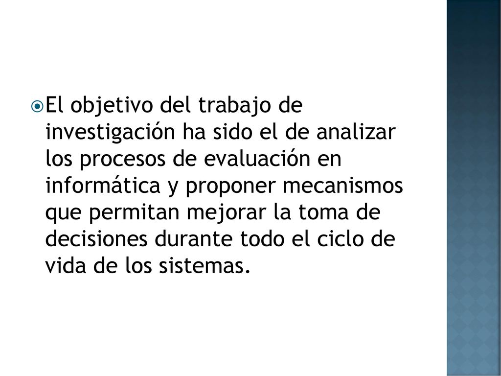 El objetivo del trabajo de investigación ha sido el de analizar los procesos de evaluación en informática y proponer mecanismos que permitan mejorar la toma de decisiones durante todo el ciclo de vida de los sistemas.