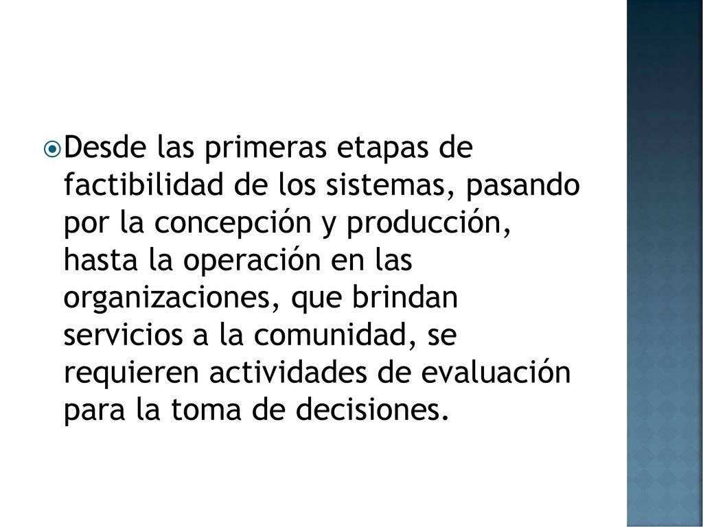 Desde las primeras etapas de factibilidad de los sistemas, pasando por la concepción y producción, hasta la operación en las organizaciones, que brindan servicios a la comunidad, se requieren actividades de evaluación para la toma de decisiones.