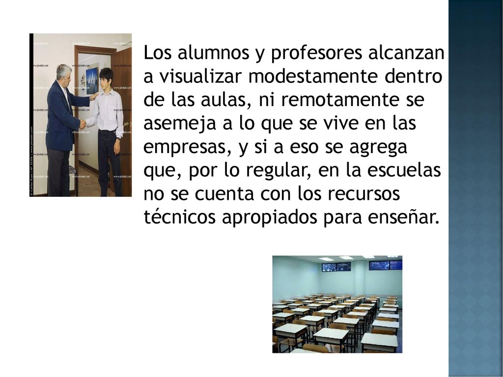 Los alumnos y profesores alcanzan a visualizar modestamente dentro de las aulas, ni remotamente se asemeja a lo que se vive en las empresas, y si a eso se agrega que, por lo regular, en la escuelas no se cuenta con los recursos técnicos apropiados para enseñar.