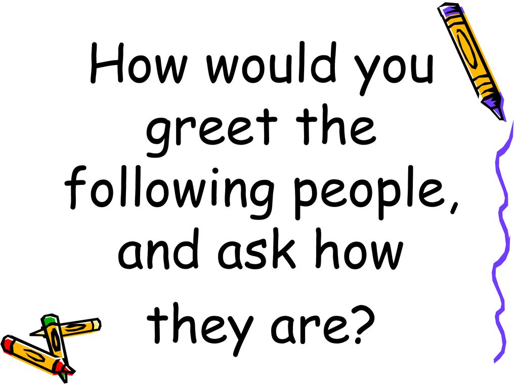 How would you greet the following people, and ask how