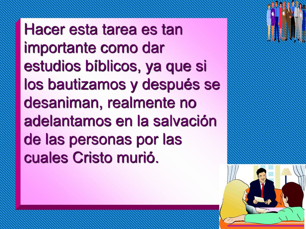 Hacer esta tarea es tan importante como dar estudios bíblicos, ya que si los bautizamos y después se desaniman, realmente no adelantamos en la salvación de las personas por las cuales Cristo murió.