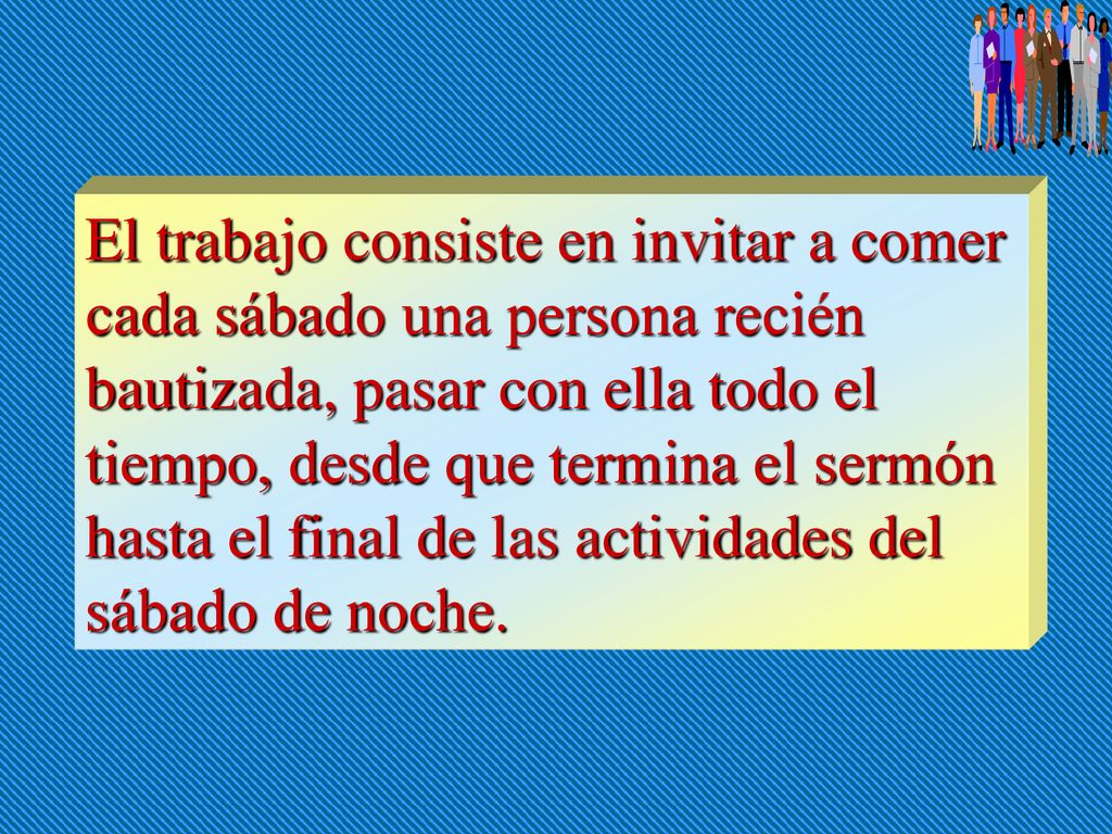El trabajo consiste en invitar a comer cada sábado una persona recién bautizada, pasar con ella todo el tiempo, desde que termina el sermón hasta el final de las actividades del sábado de noche.