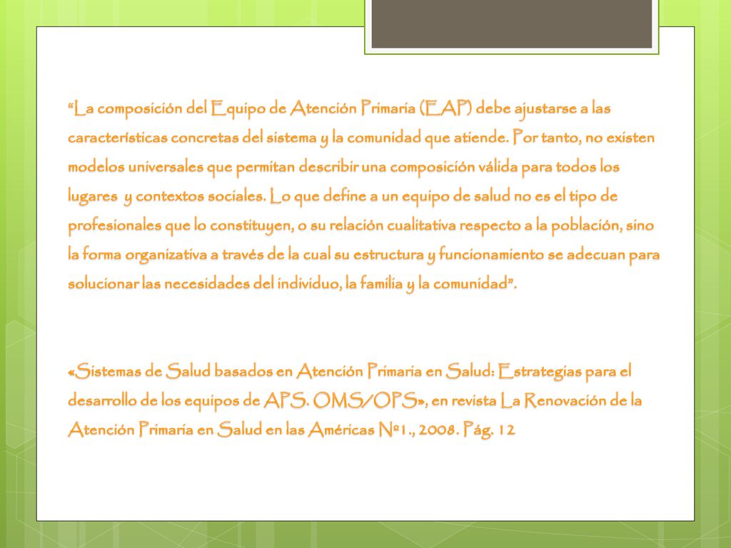 La composición del Equipo de Atención Primaria (EAP) debe ajustarse a las características concretas del sistema y la comunidad que atiende. Por tanto, no existen modelos universales que permitan describir una composición válida para todos los lugares y contextos sociales. Lo que define a un equipo de salud no es el tipo de profesionales que lo constituyen, o su relación cualitativa respecto a la población, sino la forma organizativa a través de la cual su estructura y funcionamiento se adecuan para solucionar las necesidades del individuo, la familia y la comunidad .