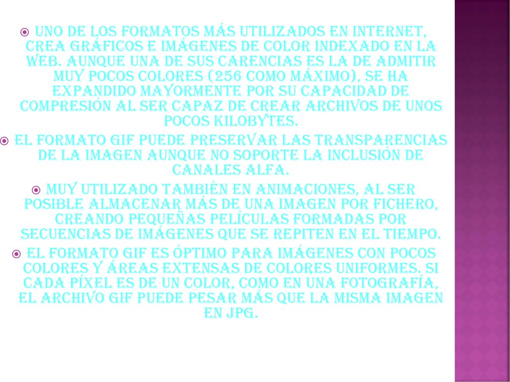 Uno de los formatos más utilizados en Internet, crea gráficos e imágenes de color indexado en la web. Aunque una de sus carencias es la de admitir muy pocos colores (256 como máximo), se ha expandido mayormente por su capacidad de compresión al ser capaz de crear archivos de unos pocos kilobytes.