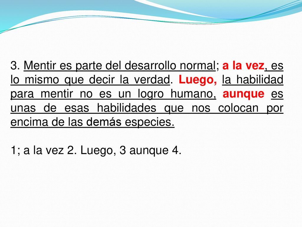 3. Mentir es parte del desarrollo normal; a la vez, es lo mismo que decir la verdad. Luego, la habilidad para mentir no es un logro humano, aunque es unas de esas habilidades que nos colocan por encima de las demás especies.
