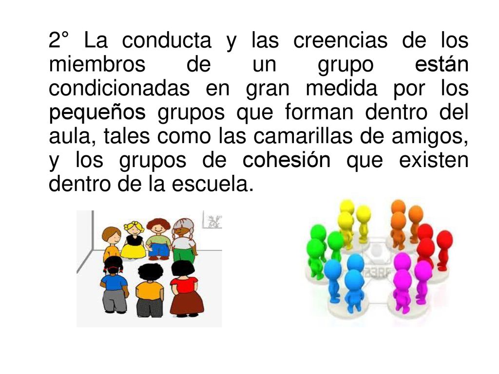 2° La conducta y las creencias de los miembros de un grupo están condicionadas en gran medida por los pequeños grupos que forman dentro del aula, tales como las camarillas de amigos, y los grupos de cohesión que existen dentro de la escuela.