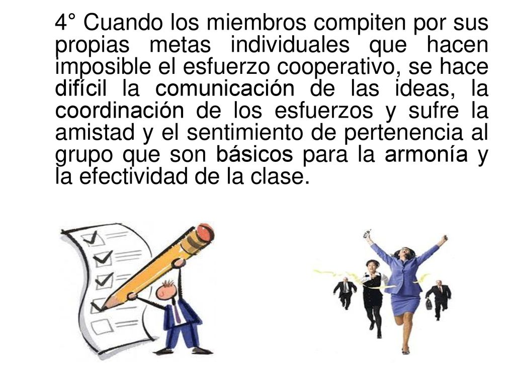 4° Cuando los miembros compiten por sus propias metas individuales que hacen imposible el esfuerzo cooperativo, se hace difícil la comunicación de las ideas, la coordinación de los esfuerzos y sufre la amistad y el sentimiento de pertenencia al grupo que son básicos para la armonía y la efectividad de la clase.