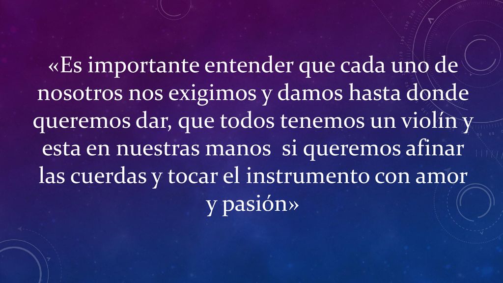 «Es importante entender que cada uno de nosotros nos exigimos y damos hasta donde queremos dar, que todos tenemos un violín y esta en nuestras manos si queremos afinar las cuerdas y tocar el instrumento con amor y pasión»