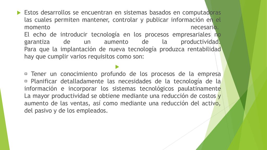 Estos desarrollos se encuentran en sistemas basados en computadoras las cuales permiten mantener, controlar y publicar información en el momento necesario. El echo de introducir tecnología en los procesos empresariales no garantiza de un aumento de la productividad. Para que la implantación de nueva tecnología produzca rentabilidad hay que cumplir varios requisitos como son: