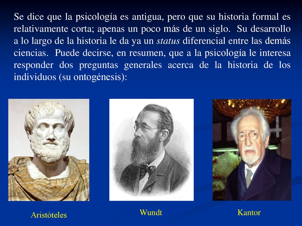 Se dice que la psicología es antigua, pero que su historia formal es relativamente corta; apenas un poco más de un siglo. Su desarrollo a lo largo de la historia le da ya un status diferencial entre las demás ciencias. Puede decirse, en resumen, que a la psicología le interesa responder dos preguntas generales acerca de la historia de los individuos (su ontogénesis):