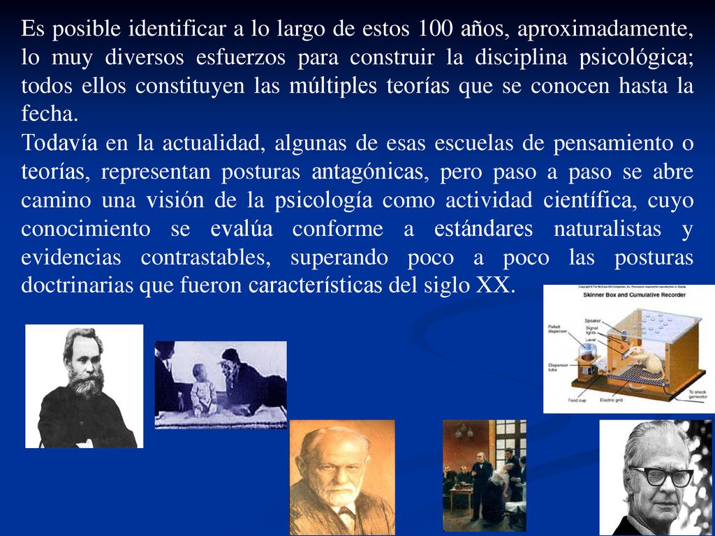 Es posible identificar a lo largo de estos 100 años, aproximadamente, lo muy diversos esfuerzos para construir la disciplina psicológica; todos ellos constituyen las múltiples teorías que se conocen hasta la fecha.