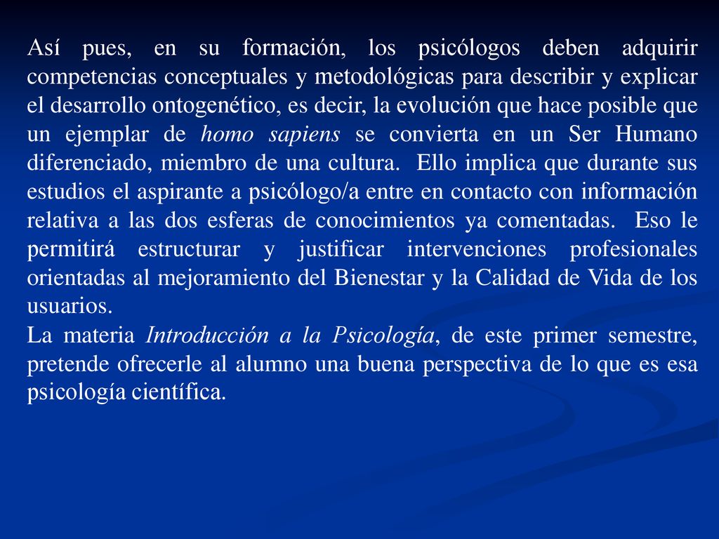 Así pues, en su formación, los psicólogos deben adquirir competencias conceptuales y metodológicas para describir y explicar el desarrollo ontogenético, es decir, la evolución que hace posible que un ejemplar de homo sapiens se convierta en un Ser Humano diferenciado, miembro de una cultura. Ello implica que durante sus estudios el aspirante a psicólogo/a entre en contacto con información relativa a las dos esferas de conocimientos ya comentadas. Eso le permitirá estructurar y justificar intervenciones profesionales orientadas al mejoramiento del Bienestar y la Calidad de Vida de los usuarios.