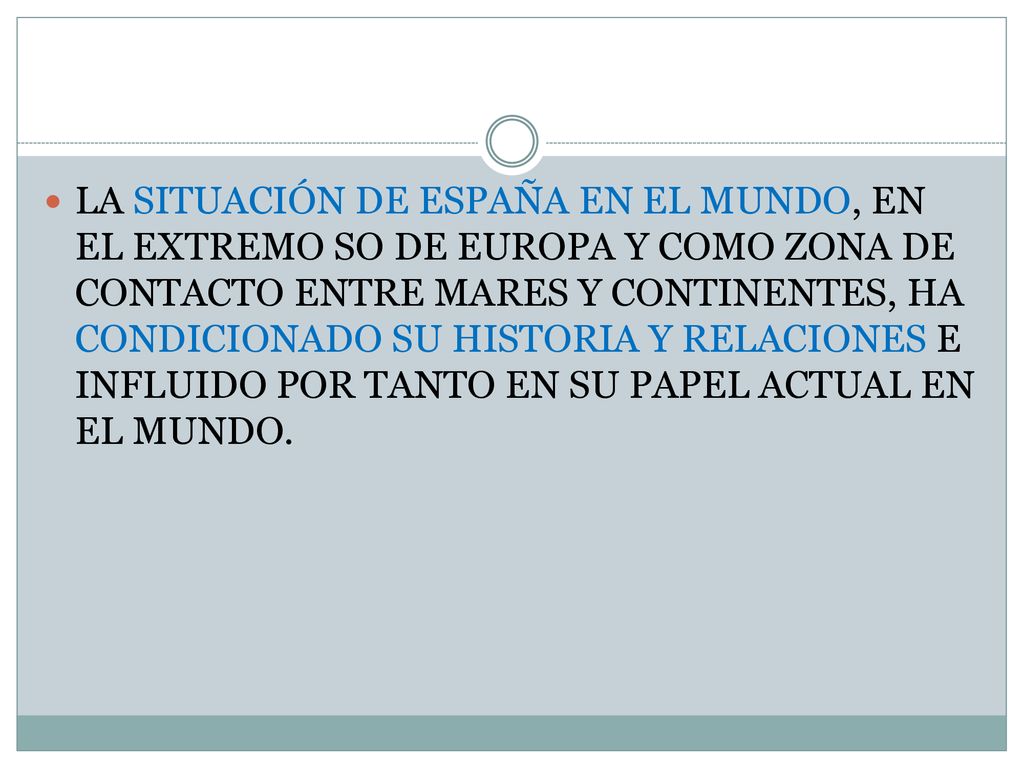 LA SITUACIÓN DE ESPAÑA EN EL MUNDO, EN EL EXTREMO SO DE EUROPA Y COMO ZONA DE CONTACTO ENTRE MARES Y CONTINENTES, HA CONDICIONADO SU HISTORIA Y RELACIONES E INFLUIDO POR TANTO EN SU PAPEL ACTUAL EN EL MUNDO.