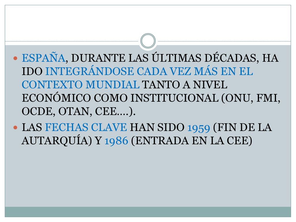 ESPAÑA, DURANTE LAS ÚLTIMAS DÉCADAS, HA IDO INTEGRÁNDOSE CADA VEZ MÁS EN EL CONTEXTO MUNDIAL TANTO A NIVEL ECONÓMICO COMO INSTITUCIONAL (ONU, FMI, OCDE, OTAN, CEE….).
