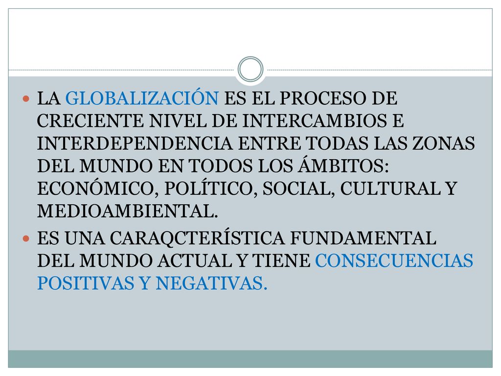 LA GLOBALIZACIÓN ES EL PROCESO DE CRECIENTE NIVEL DE INTERCAMBIOS E INTERDEPENDENCIA ENTRE TODAS LAS ZONAS DEL MUNDO EN TODOS LOS ÁMBITOS: ECONÓMICO, POLÍTICO, SOCIAL, CULTURAL Y MEDIOAMBIENTAL.