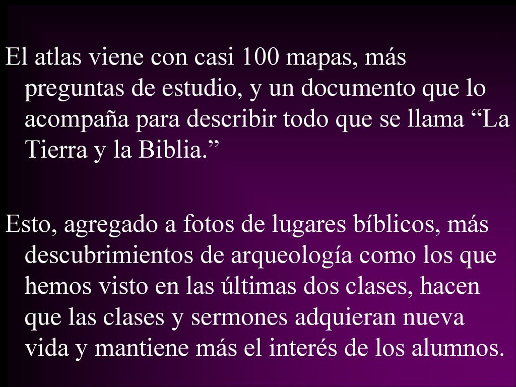 El atlas viene con casi 100 mapas, más preguntas de estudio, y un documento que lo acompaña para describir todo que se llama La Tierra y la Biblia. Esto, agregado a fotos de lugares bíblicos, más descubrimientos de arqueología como los que hemos visto en las últimas dos clases, hacen que las clases y sermones adquieran nueva vida y mantiene más el interés de los alumnos.