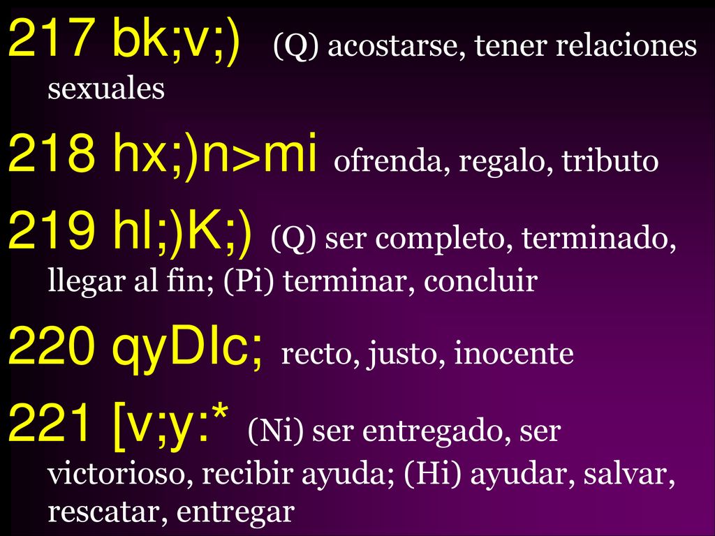217 bk;v;) (Q) acostarse, tener relaciones sexuales 218 hx;)n>mi ofrenda, regalo, tributo 219 hl;)K;) (Q) ser completo, terminado, llegar al fin; (Pi) terminar, concluir 220 qyDIc; recto, justo, inocente 221 [v;y:* (Ni) ser entregado, ser victorioso, recibir ayuda; (Hi) ayudar, salvar, rescatar, entregar