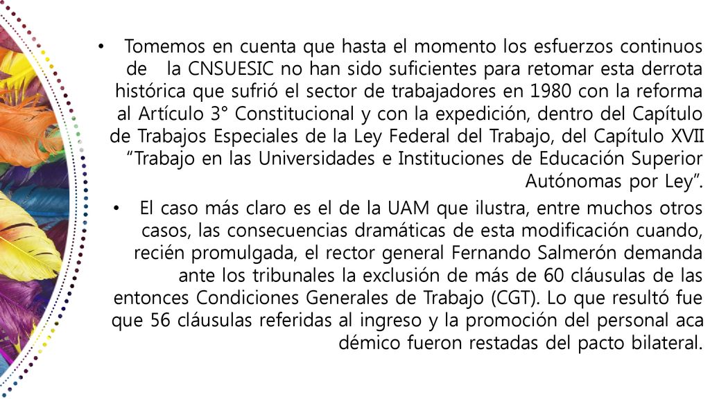 Tomemos en cuenta que hasta el momento los esfuerzos continuos de la CNSUESIC no han sido suficientes para retomar esta derrota histórica que sufrió el sector de trabajadores en 1980 con la reforma al Artículo 3° Constitucional y con la expedición, dentro del Capítulo de Trabajos Especiales de la Ley Federal del Trabajo, del Capítulo XVII Trabajo en las Universidades e Instituciones de Educación Superior Autónomas por Ley .
