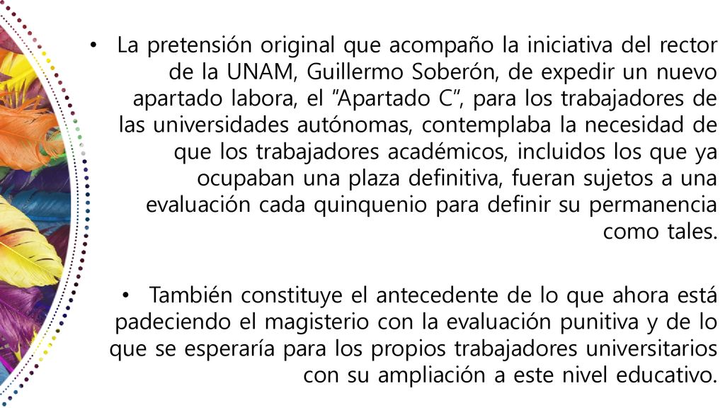La pretensión original que acompaño la iniciativa del rector de la UNAM, Guillermo Soberón, de expedir un nuevo apartado labora, el Apartado C , para los trabajadores de las universidades autónomas, contemplaba la necesidad de que los trabajadores académicos, incluidos los que ya ocupaban una plaza definitiva, fueran sujetos a una evaluación cada quinquenio para definir su permanencia como tales.