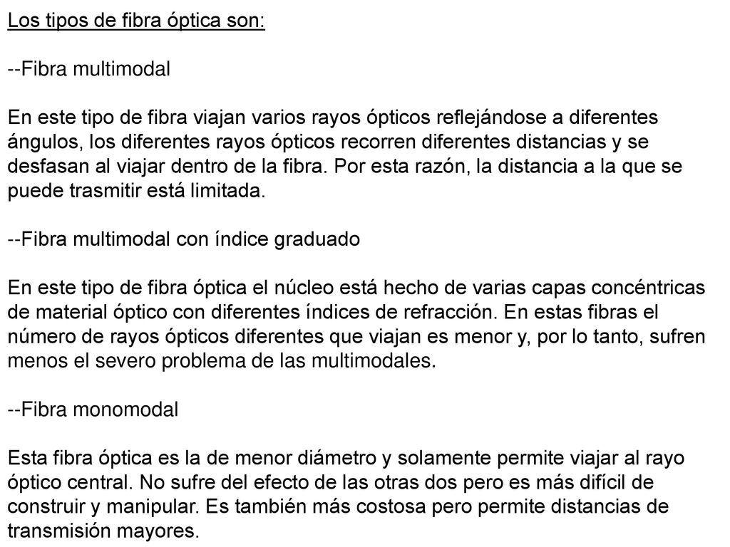 Los tipos de fibra óptica son: --Fibra multimodal En este tipo de fibra viajan varios rayos ópticos reflejándose a diferentes ángulos, los diferentes rayos ópticos recorren diferentes distancias y se desfasan al viajar dentro de la fibra.