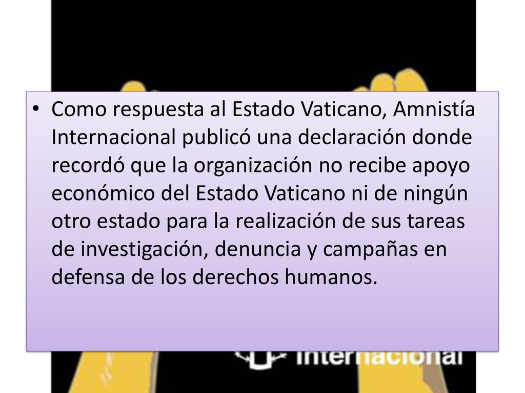 Como respuesta al Estado Vaticano, Amnistía Internacional publicó una declaración donde recordó que la organización no recibe apoyo económico del Estado Vaticano ni de ningún otro estado para la realización de sus tareas de investigación, denuncia y campañas en defensa de los derechos humanos.