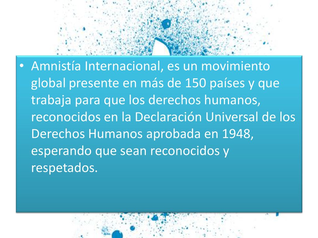 Amnistía Internacional, es un movimiento global presente en más de 150 países y que trabaja para que los derechos humanos, reconocidos en la Declaración Universal de los Derechos Humanos aprobada en 1948, esperando que sean reconocidos y respetados.