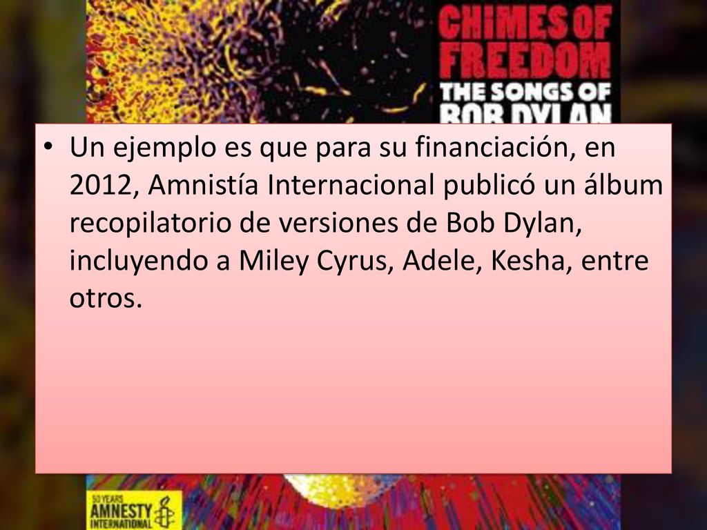 Un ejemplo es que para su financiación, en 2012, Amnistía Internacional publicó un álbum recopilatorio de versiones de Bob Dylan, incluyendo a Miley Cyrus, Adele, Kesha, entre otros.