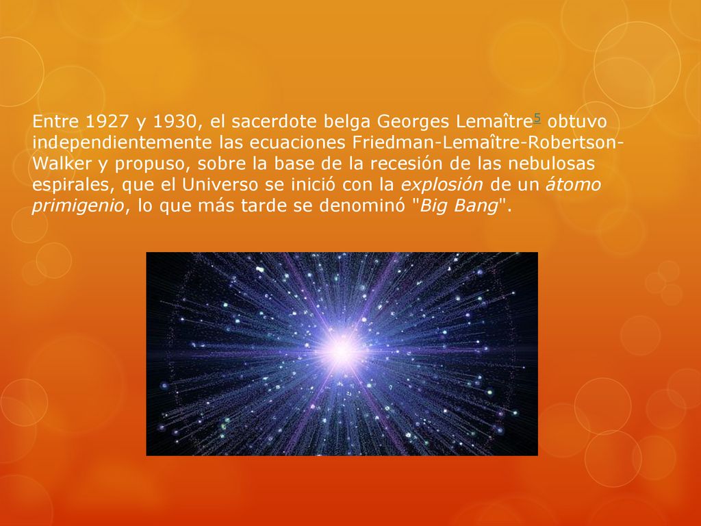 Entre 1927 y 1930, el sacerdote belga Georges Lemaître5 obtuvo independientemente las ecuaciones Friedman-Lemaître-Robertson- Walker y propuso, sobre la base de la recesión de las nebulosas espirales, que el Universo se inició con la explosión de un átomo primigenio, lo que más tarde se denominó Big Bang .