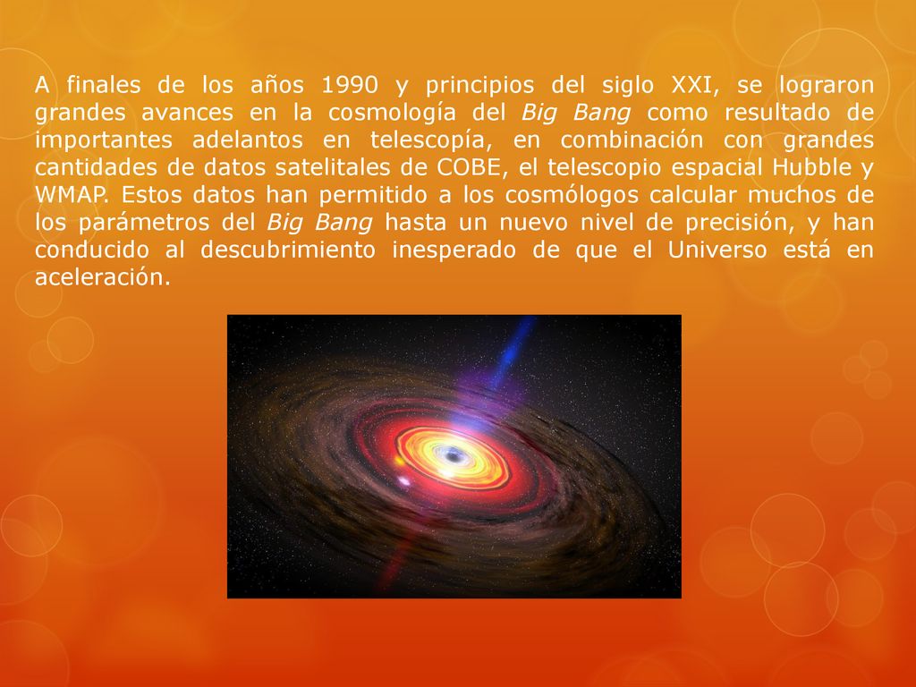 A finales de los años 1990 y principios del siglo XXI, se lograron grandes avances en la cosmología del Big Bang como resultado de importantes adelantos en telescopía, en combinación con grandes cantidades de datos satelitales de COBE, el telescopio espacial Hubble y WMAP.