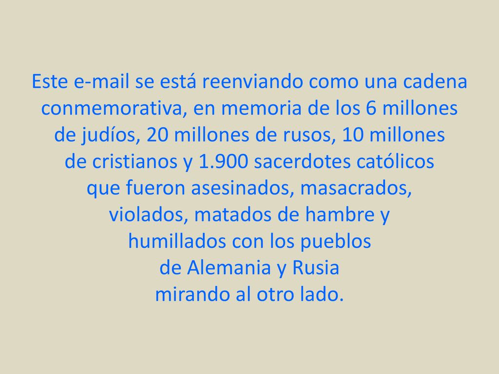 Este  se está reenviando como una cadena conmemorativa, en memoria de los 6 millones de judíos, 20 millones de rusos, 10 millones de cristianos y sacerdotes católicos que fueron asesinados, masacrados, violados, matados de hambre y humillados con los pueblos de Alemania y Rusia mirando al otro lado.