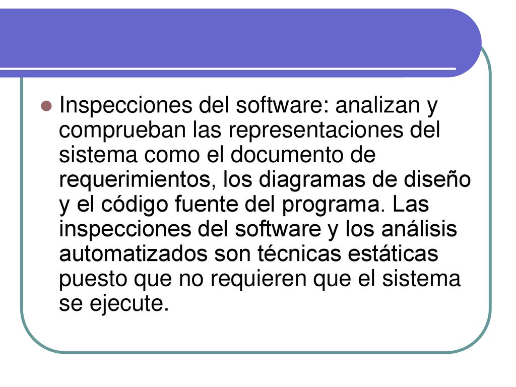 Inspecciones del software: analizan y comprueban las representaciones del sistema como el documento de requerimientos, los diagramas de diseño y el código fuente del programa.